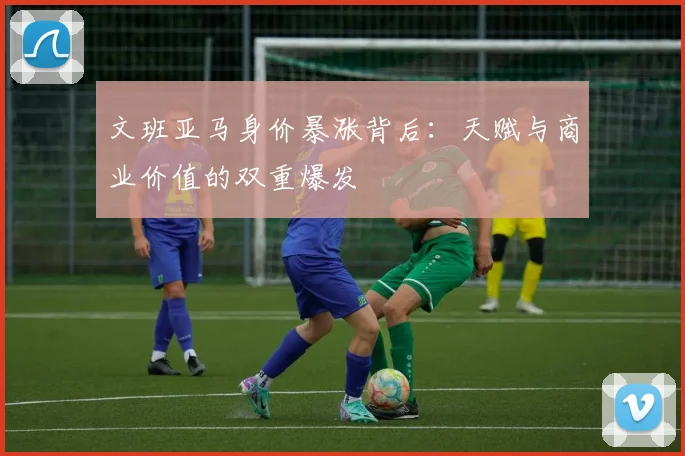 文班亚马身价暴涨背后:天赋与商业价值的双重爆发
