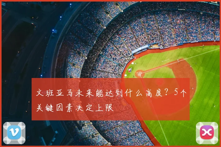 文班亚马未来能达到什么高度？5个关键因素决定上限