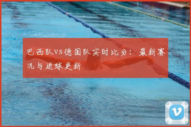 巴西队vs德国队实时比分:最新赛况与进球更新