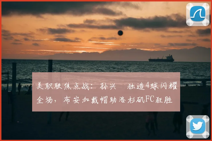 美职联焦点战：孙兴慜独造4球闪耀全场，布安加戴帽助洛杉矶FC狂胜对手