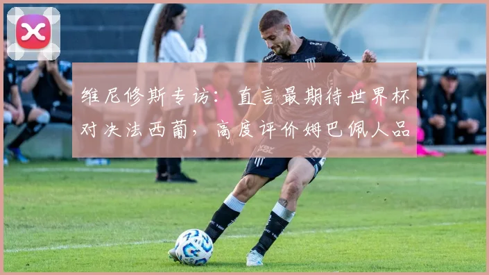 维尼修斯专访:直言最期待世界杯对决法西葡,高度评价姆巴佩人品