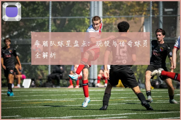 希腊队球星盘点：现役与传奇球员全解析
