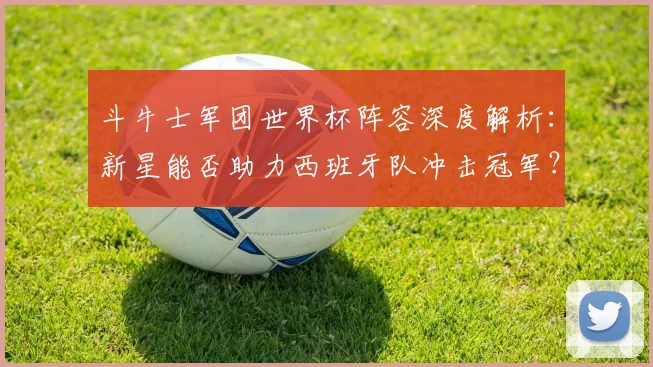 斗牛士军团世界杯阵容深度解析:新星能否助力西班牙队冲击冠军?
