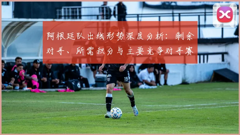阿根廷队出线形势深度分析:剩余对手、所需积分与主要竞争对手赛程全览