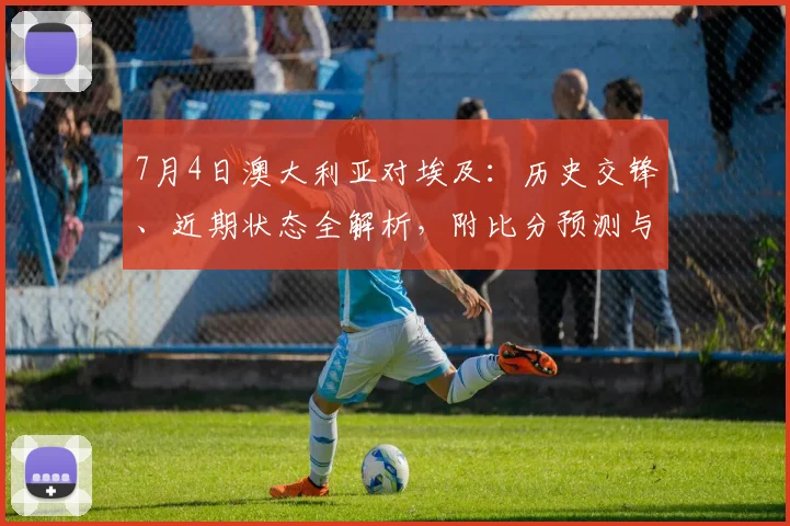 7月4日澳大利亚对埃及:历史交锋、近期状态全解析,附比分预测与观看指南
