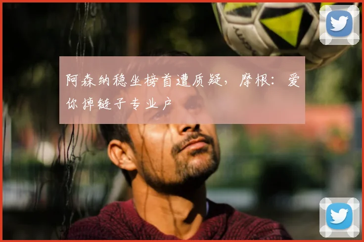 阿森纳稳坐榜首遭质疑,摩根:爱你掉链子专业户