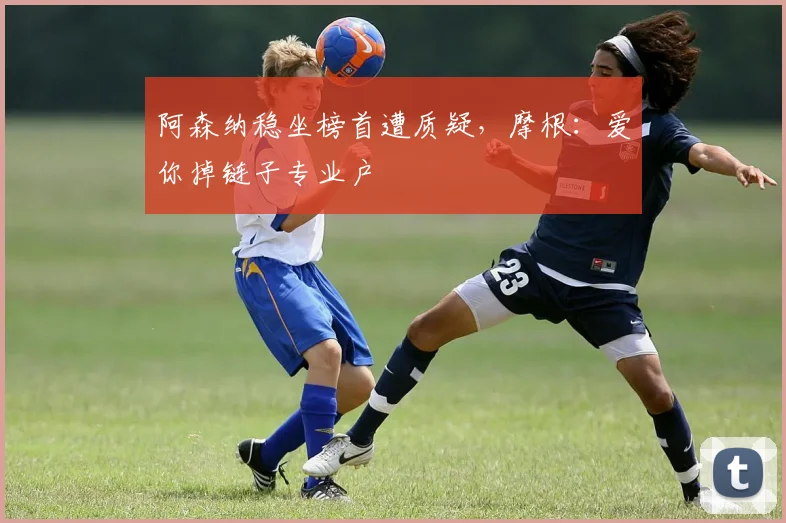 阿森纳稳坐榜首遭质疑,摩根:爱你掉链子专业户