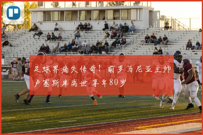 足球界痛失传奇！前罗马尼亚主帅卢塞斯库离世 享年80岁