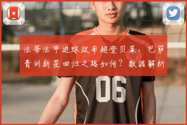 法蒂法甲进球效率超登贝莱,巴萨青训新星回归之路如何?数据解析未来