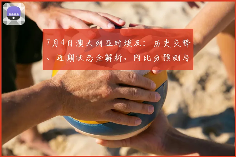 7月4日澳大利亚对埃及:历史交锋、近期状态全解析,附比分预测与观看指南